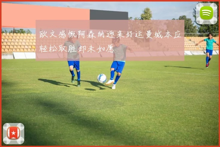 欧文感慨阿森纳迎来好运曼城本应轻松取胜却未如愿