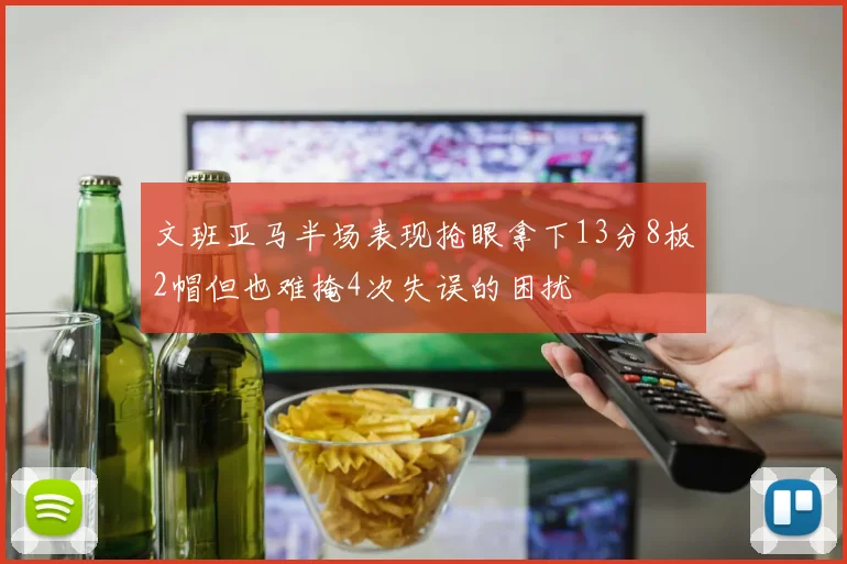 文班亚马半场表现抢眼拿下13分8板2帽但也难掩4次失误的困扰