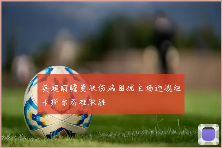 英超前瞻曼联伤病困扰主场迎战纽卡斯尔恐难取胜