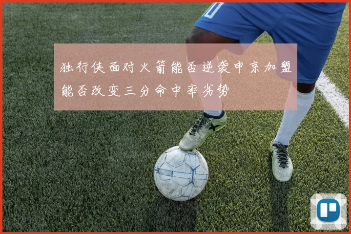 独行侠面对火箭能否逆袭申京加盟能否改变三分命中率劣势