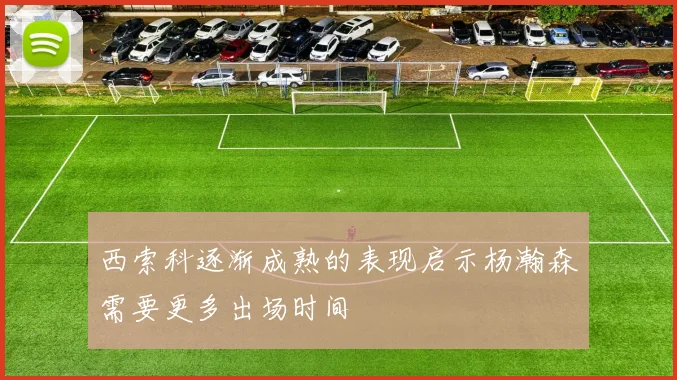 西索科逐渐成熟的表现启示杨瀚森需要更多出场时间