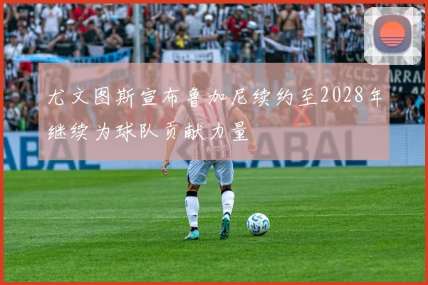 尤文图斯宣布鲁加尼续约至2028年继续为球队贡献力量