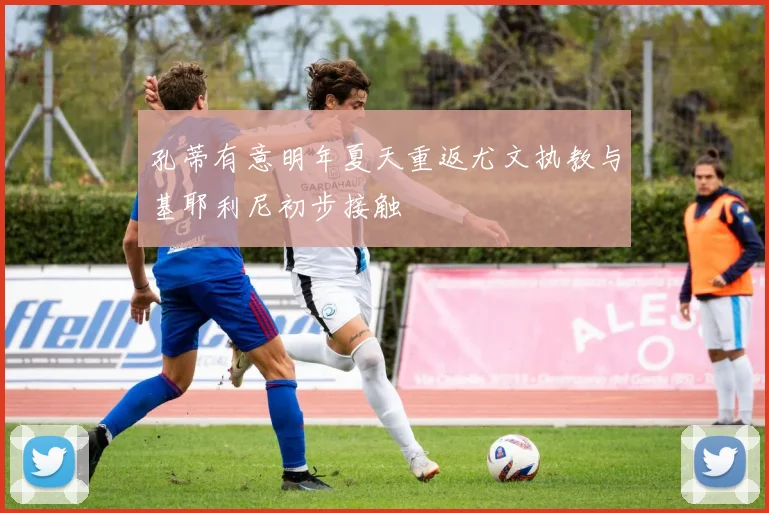孔蒂有意明年夏天重返尤文执教与基耶利尼初步接触