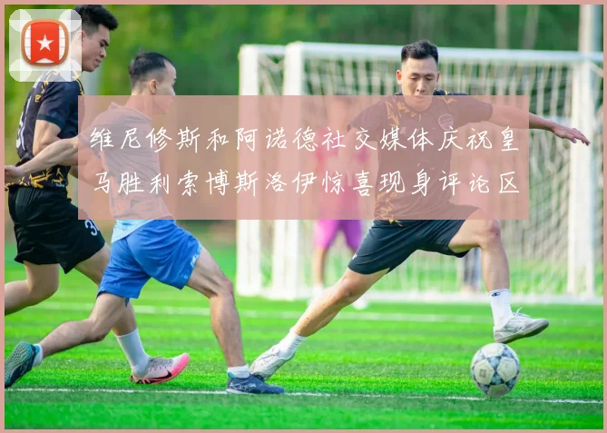 维尼修斯和阿诺德社交媒体庆祝皇马胜利索博斯洛伊惊喜现身评论区互动