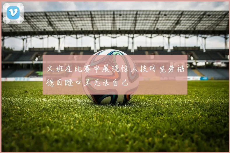 文班在比赛中展现惊人技巧克劳福德目瞪口呆无法自已