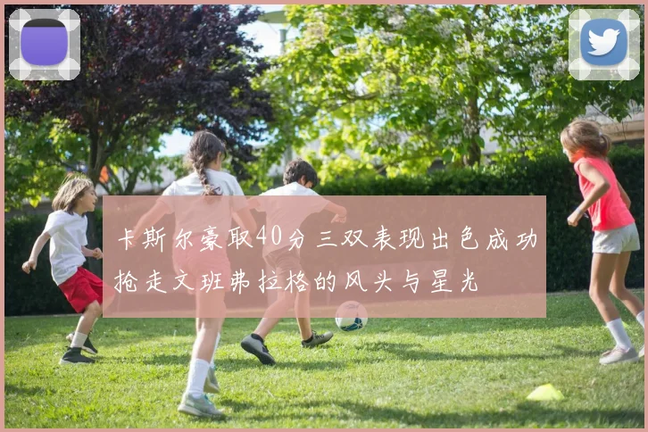 卡斯尔豪取40分三双表现出色成功抢走文班弗拉格的风头与星光