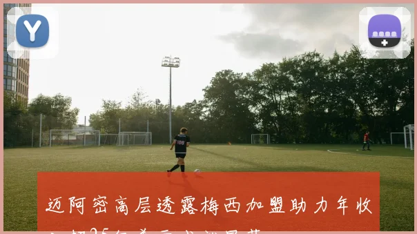 迈阿密高层透露梅西加盟助力年收入超25亿美元成就显著