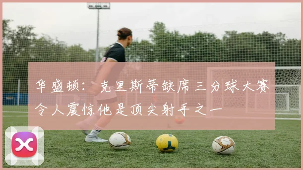 华盛顿：克里斯蒂缺席三分球大赛令人震惊他是顶尖射手之一