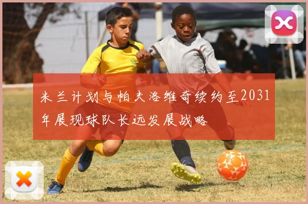 米兰计划与帕夫洛维奇续约至2031年展现球队长远发展战略