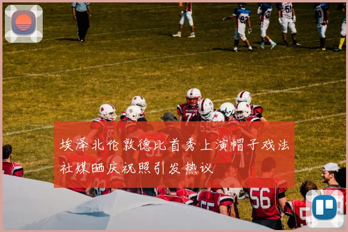 埃泽北伦敦德比首秀上演帽子戏法社媒晒庆祝照引发热议
