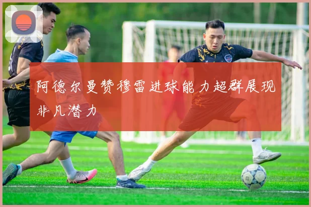 阿德尔曼赞穆雷进球能力超群展现非凡潜力