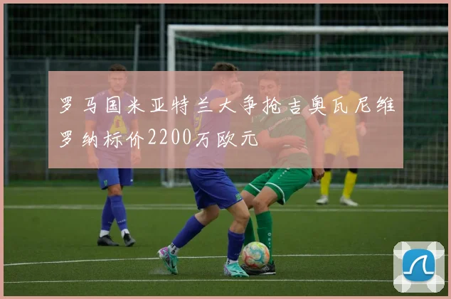 罗马国米亚特兰大争抢吉奥瓦尼维罗纳标价2200万欧元