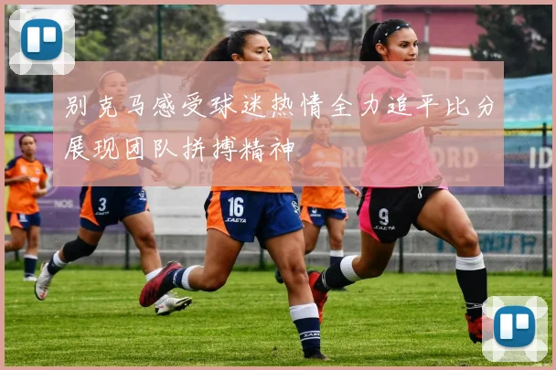 别克马感受球迷热情全力追平比分展现团队拼搏精神