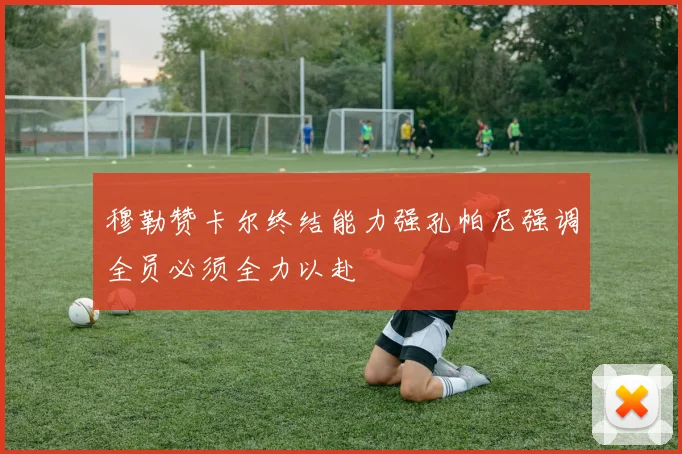 穆勒赞卡尔终结能力强孔帕尼强调全员必须全力以赴