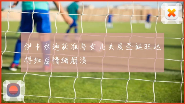 伊卡尔迪获准与女儿共度圣诞旺达得知后情绪崩溃