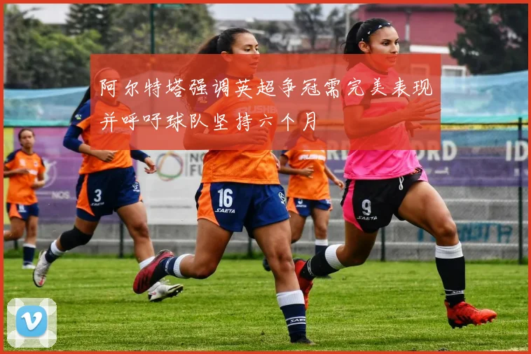 阿尔特塔强调英超争冠需完美表现并呼吁球队坚持六个月