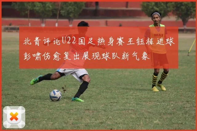 北青评论U22国足热身赛王钰栋进球彭啸伤愈复出展现球队新气象