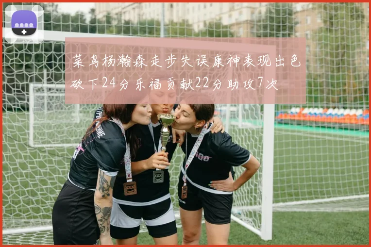 菜鸟杨瀚森走步失误康神表现出色砍下24分乐福贡献22分助攻7次