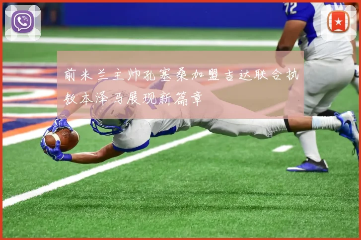 前米兰主帅孔塞桑加盟吉达联合执教本泽马展现新篇章