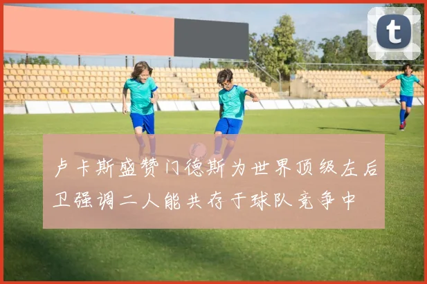 卢卡斯盛赞门德斯为世界顶级左后卫强调二人能共存于球队竞争中