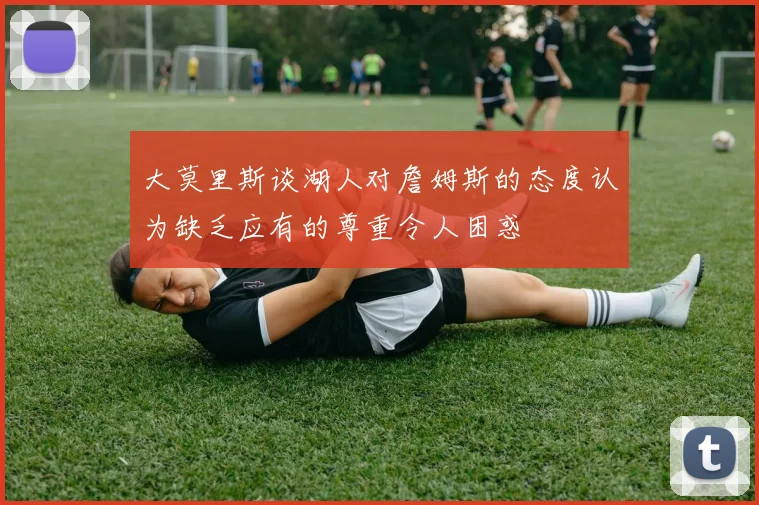 大莫里斯谈湖人对詹姆斯的态度认为缺乏应有的尊重令人困惑