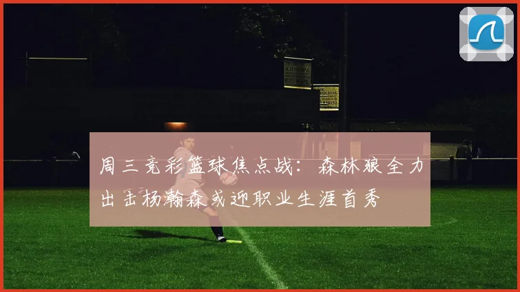 周三竞彩篮球焦点战：森林狼全力出击杨瀚森或迎职业生涯首秀