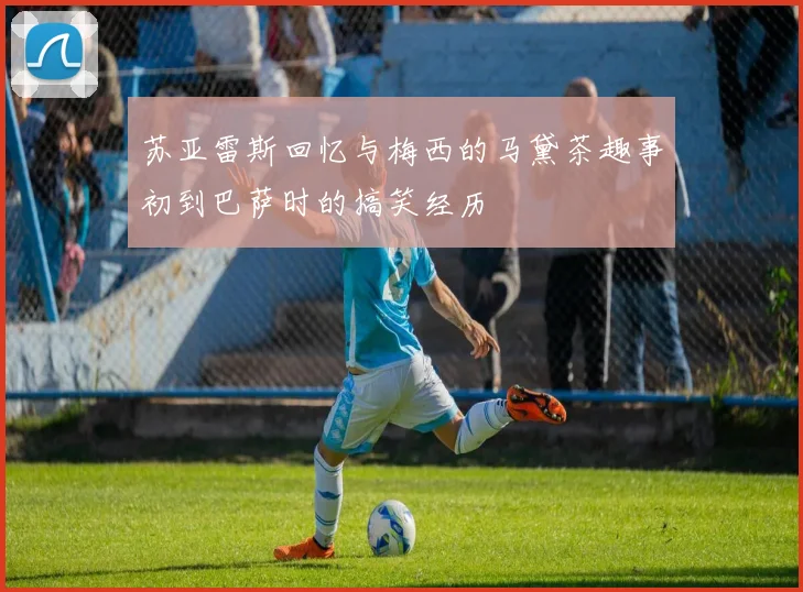 苏亚雷斯回忆与梅西的马黛茶趣事初到巴萨时的搞笑经历