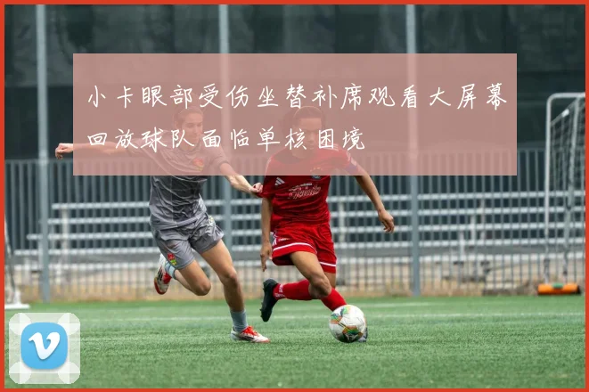 小卡眼部受伤坐替补席观看大屏幕回放球队面临单核困境